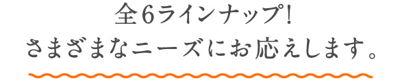 豊富なラインアップでさまざまなニーズにお応えします。