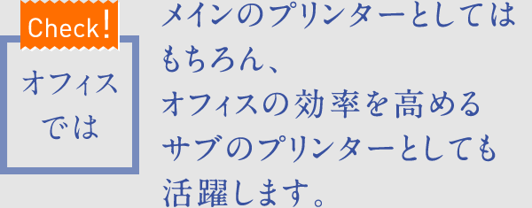 【Check!】オフィスでは　メインのプリンターとしてはもちろん、オフィスの効率を高めるサブのプリンターとしても活躍します。