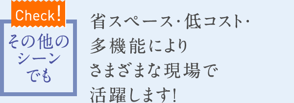 【Check!】その他のシーンでも　省スペース・低コスト・多機能によりさまざまな現場で活躍します！