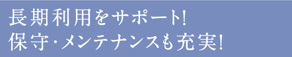 長期利用をサポート！ 保守・メンテナンスも充実！