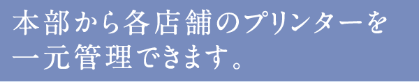 本部から各店舗のプリンターを一元管理できます。