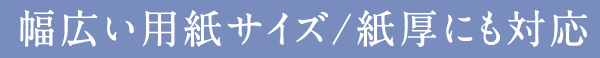 幅広い用紙サイズ/紙厚にも対応