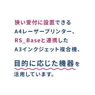 狭い受付に設置できるA4レーザープリンター、RS_Baseと連携したA3インクジェット複合機、目的に応じた機器を活用しています。