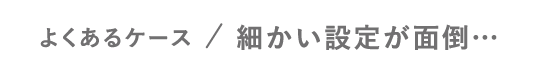 よくあるケース／細かい設定が面倒…