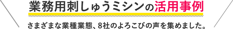 業務用刺しゅうミシンの活用事例　さまざまな業種業態、８社のよろこびの声を集めました。