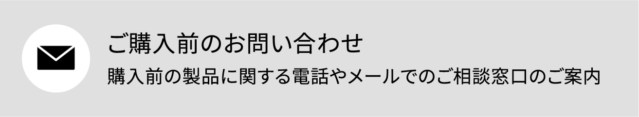 ご購入前のお問い合わせ購入前の製品に関する電話やメールでのご相談窓口のご案内