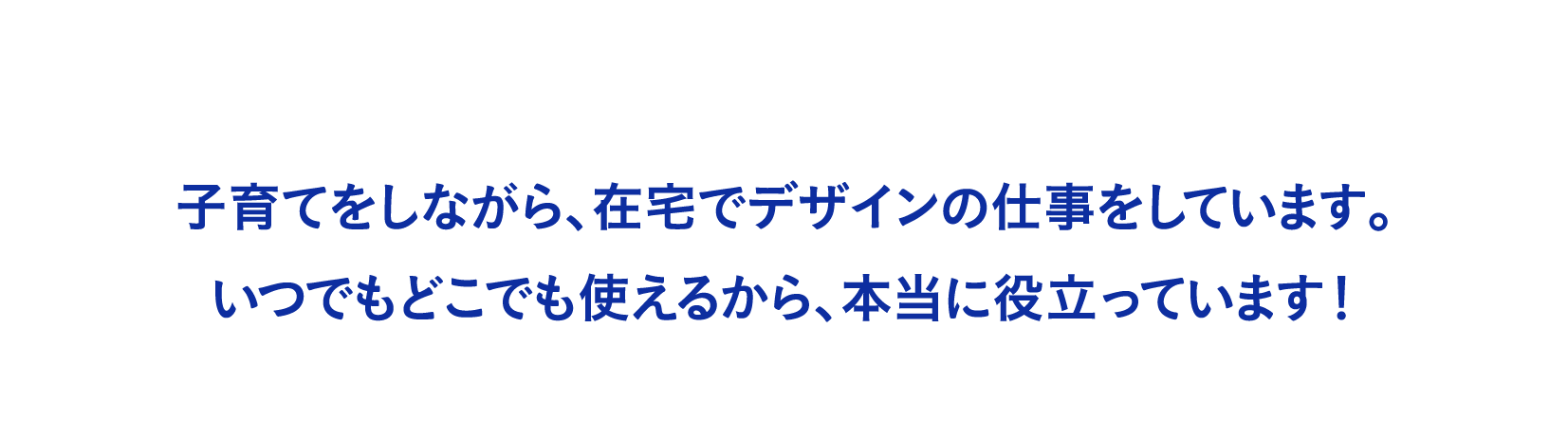 子育てをしながら、在宅でデザインの仕事をしています。いつでもどこでも使えるから、本当に役立っています！