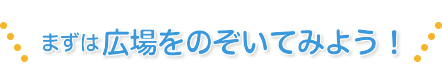 まずは広場をのぞいてみよう！