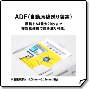 ADF（自動原稿送り装置） 原稿をA4最大20枚まで複数枚連続で読み取り可能。 ※普通紙厚さ：：0.08mm～0.12mmの場合