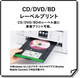 CD/DVD/BDレーベルプリントCD/DVD/BDのレーベル面に直接プリント可能。※Windows、もしくはブラザーのスマホアプリ［BrotherMobileConnect］で対応可能です。