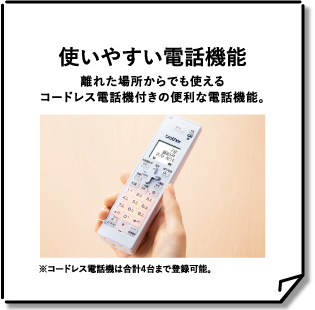 使いやすい電話機能 離れた場所からでも使えるコードレス電話機付きの便利な電話機能。 ※コードレス電話機は合計4台まで登録可能。